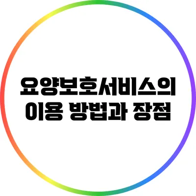 요양보호서비스의 이용 방법과 장점