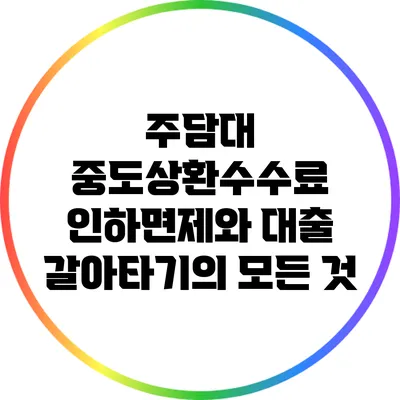 주담대 중도상환수수료 인하면제와 대출 갈아타기의 모든 것