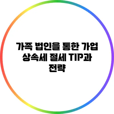 가족 법인을 통한 가업 상속세 절세 TIP과 전략