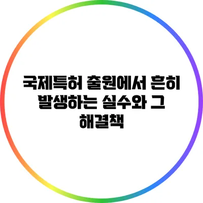 국제특허 출원에서 흔히 발생하는 실수와 그 해결책