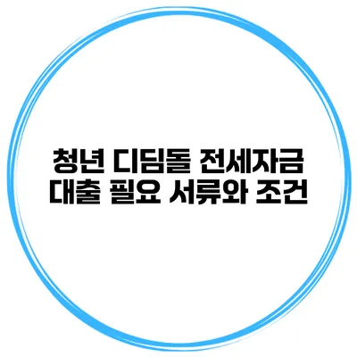 청년 디딤돌 전세자금 대출 필요 서류와 조건