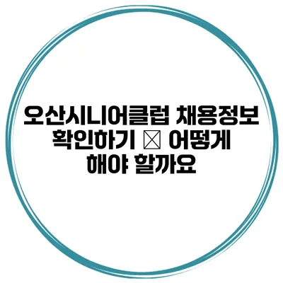 오산시니어클럽 채용정보 확인하기 – 어떻게 해야 할까요?